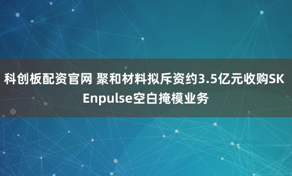 科创板配资官网 聚和材料拟斥资约3.5亿元收购SK Enpulse空白掩模业务