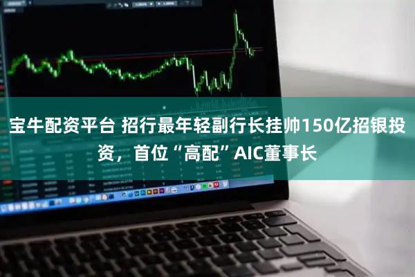 宝牛配资平台 招行最年轻副行长挂帅150亿招银投资，首位“高配”AIC董事长