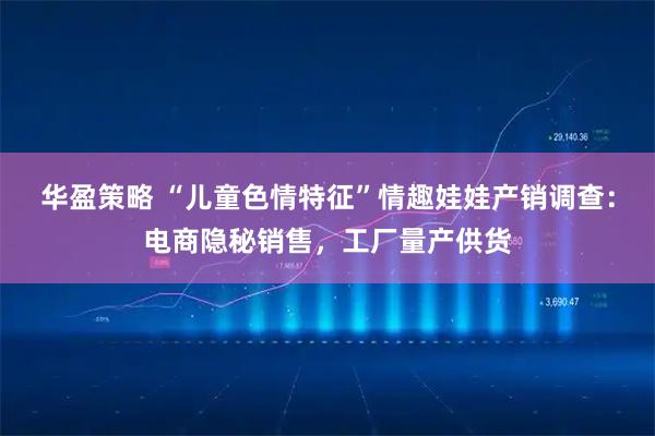 华盈策略 “儿童色情特征”情趣娃娃产销调查：电商隐秘销售，工厂量产供货