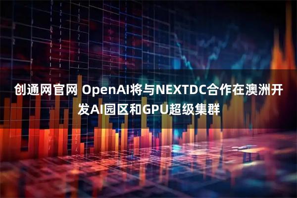 创通网官网 OpenAI将与NEXTDC合作在澳洲开发AI园区和GPU超级集群