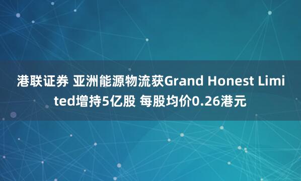 港联证券 亚洲能源物流获Grand Honest Limited增持5亿股 每股均价0.26港元