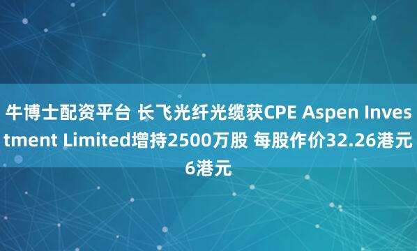 牛博士配资平台 长飞光纤光缆获CPE Aspen Investment Limited增持2500万股 每股作价32.26港元