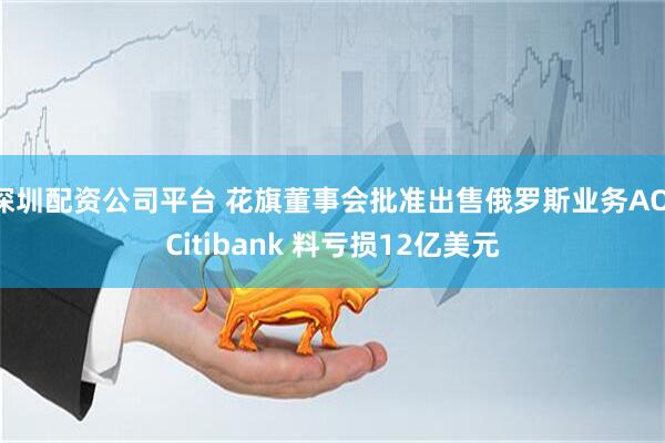 深圳配资公司平台 花旗董事会批准出售俄罗斯业务AO Citibank 料亏损12亿美元