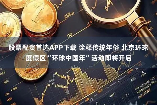 股票配资首选APP下载 诠释传统年俗 北京环球度假区“环球中国年”活动即将开启