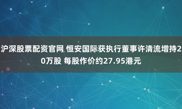 沪深股票配资官网 恒安国际获执行董事许清流增持20万股 每股作价约27.95港元