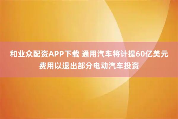 和业众配资APP下载 通用汽车将计提60亿美元费用以退出部分电动汽车投资