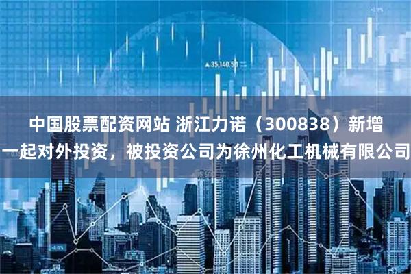 中国股票配资网站 浙江力诺（300838）新增一起对外投资，被投资公司为徐州化工机械有限公司