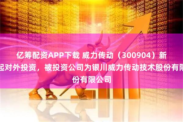 亿筹配资APP下载 威力传动（300904）新增一起对外投资，被投资公司为银川威力传动技术股份有限公司