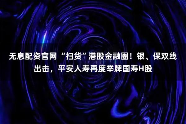 无息配资官网 “扫货”港股金融圈！银、保双线出击，平安人寿再度举牌国寿H股