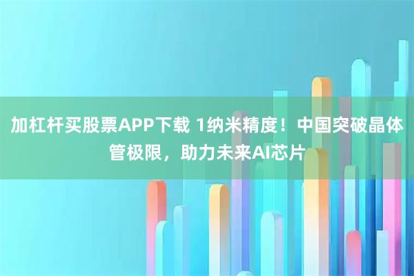 加杠杆买股票APP下载 1纳米精度！中国突破晶体管极限，助力未来AI芯片