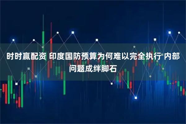 时时赢配资 印度国防预算为何难以完全执行 内部问题成绊脚石