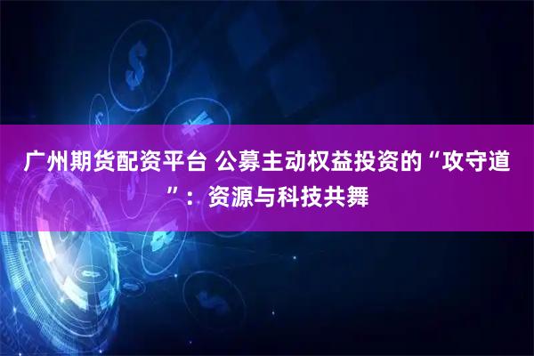 广州期货配资平台 公募主动权益投资的“攻守道”：资源与科技共舞