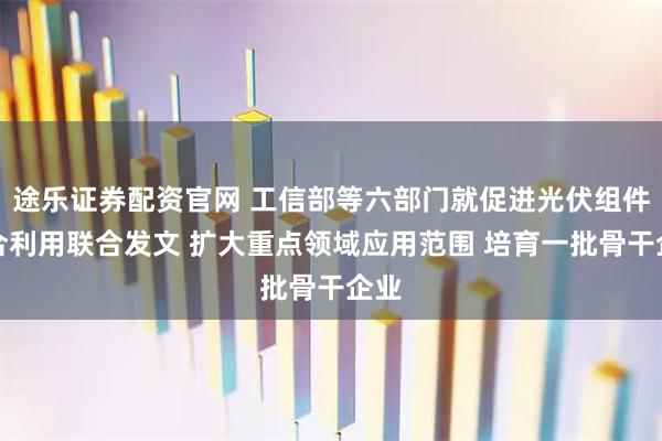 途乐证券配资官网 工信部等六部门就促进光伏组件综合利用联合发文 扩大重点领域应用范围 培育一批骨干企业