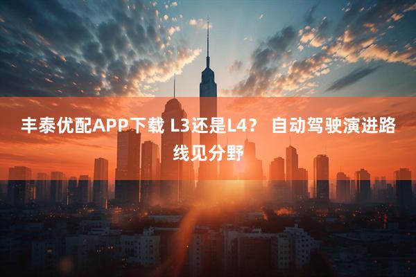 丰泰优配APP下载 L3还是L4？ 自动驾驶演进路线见分野
