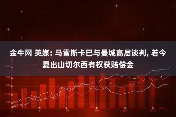 金牛网 英媒: 马雷斯卡已与曼城高层谈判, 若今夏出山切尔西有权获赔偿金