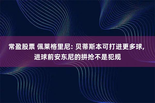 常盈股票 佩莱格里尼: 贝蒂斯本可打进更多球, 进球前安东尼的拼抢不是犯规